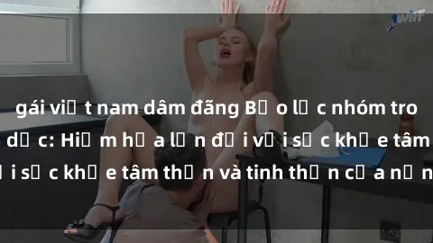 gái việt nam dâm đãng Bạo lực nhóm trong các hành vi tình dục: Hiểm họa lớn đối với sức khỏe tâm thần và tinh thần của nạn nhân.