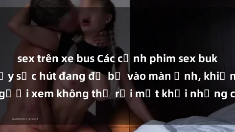 sex trên xe bus Các cảnh phim sex bukkake hấp dẫn và đầy sức hút đang đổ bộ vào màn ảnh, khiến người xem không thể rời mắt khỏi những cảnh quay đầy kích thích.
