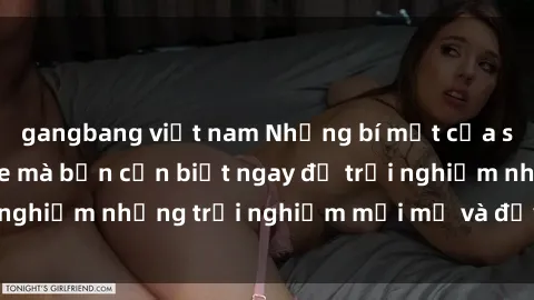 gangbang việt nam Những bí mật của sex nhóm không che mà bạn cần biết ngay để trải nghiệm những trải nghiệm mới mẻ và đầy kích thích.