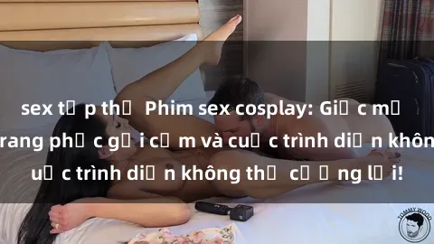 sex tập thể Phim sex cosplay: Giấc mơ  cùng những bộ trang phục gợi cảm và cuộc trình diễn không thể cưỡng lại!