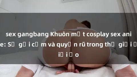 sex gangbang Khuôn mặt cosplay sex anime: Sự gợi cảm và quyến rũ trong thế giới ảo
