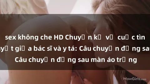sex không che HD Chuyện kể về cuộc tình đầy nhiệt huyết giữa bác sĩ và y tá: Câu chuyện đằng sau màn áo trắng