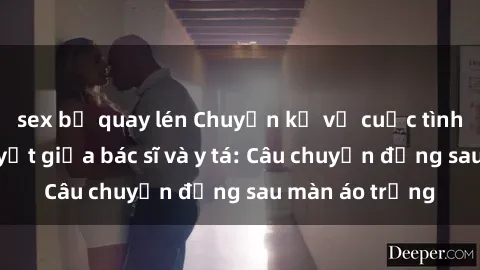 sex bị quay lén Chuyện kể về cuộc tình đầy nhiệt huyết giữa bác sĩ và y tá: Câu chuyện đằng sau màn áo trắng