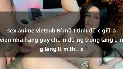 sex anime vietsub Bí mật tình dục giữa nhân viên nhà hàng gây chấn động trong làng ẩm thực