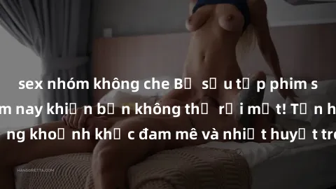 sex nhóm không che Bộ sưu tập phim sex Mỹ hot nhất năm nay khiến bạn không thể rời mắt! Tận hưởng những khoảnh khắc đam mê và nhiệt huyết trong các tác phẩm nóng bỏng này!
