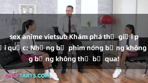 sex anime vietsub Khám phá thế giới phim sex ngoại quốc: Những bộ phim nóng bỏng không thể bỏ qua!