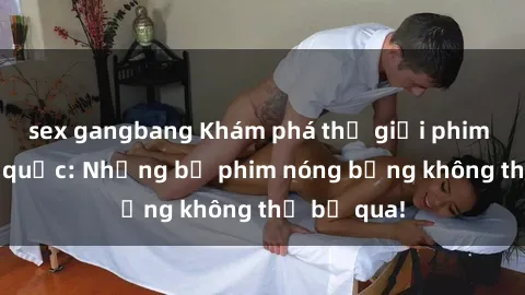 sex gangbang Khám phá thế giới phim sex ngoại quốc: Những bộ phim nóng bỏng không thể bỏ qua!