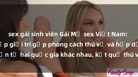 sex gái sinh viên Gái Mỹ sex Việt Nam: Khi nền công nghiệp giải trí gặp phong cách thú vị và hấp dẫn từ hai quốc gia khác nhau, kết quả thú vị không thể bỏ qua.