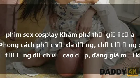 phim sex cosplay Khám phá thế giới của gái gọi Việt Nam: Phong cách phục vụ đa dạng, chất lượng dịch vụ cao cấp, đáng giá mọi khoản chi phí