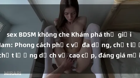 sex BDSM không che Khám phá thế giới của gái gọi Việt Nam: Phong cách phục vụ đa dạng, chất lượng dịch vụ cao cấp, đáng giá mọi khoản chi phí