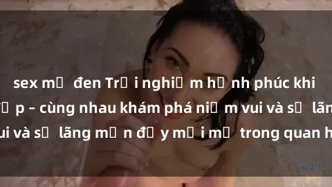 sex mỹ đen Trải nghiệm hạnh phúc khi làm tình với gái đẹp – cùng nhau khám phá niềm vui và sự lãng mạn đầy mới mẻ trong quan hệ của bạn.