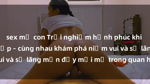 sex mẹ con Trải nghiệm hạnh phúc khi làm tình với gái đẹp – cùng nhau khám phá niềm vui và sự lãng mạn đầy mới mẻ trong quan hệ của bạn.