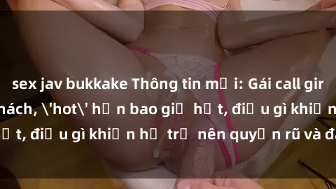 sex jav bukkake Thông tin mới: Gái call girl Việt Nam đắt khách, 'hot' hơn bao giờ hết, điều gì khiến họ trở nên quyến rũ và đáng chú ý?