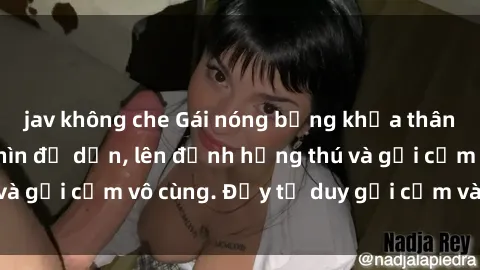 jav không che Gái nóng bỏng khỏa thân khiến mọi ánh nhìn đổ dồn, lên đỉnh hứng thú và gợi cảm vô cùng. Đầy tư duy gợi cảm và quyến rũ.