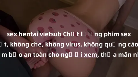 sex hentai vietsub Chất lượng phim sex cập nhật mới nhất, không che, không virus, không quảng cáo, đảm bảo an toàn cho người xem, thỏa mãn nhu cầu tình dục của bạn.