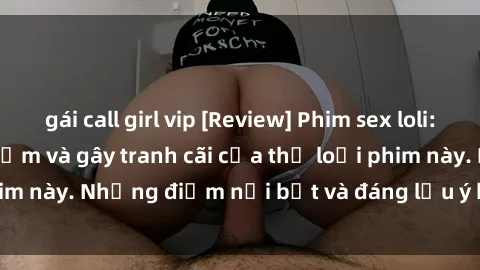 gái call girl vip [Review] Phim sex loli: Đánh giá về sự gợi cảm và gây tranh cãi của thể loại phim này. Những điểm nổi bật và đáng lưu ý khi xem phim loli.