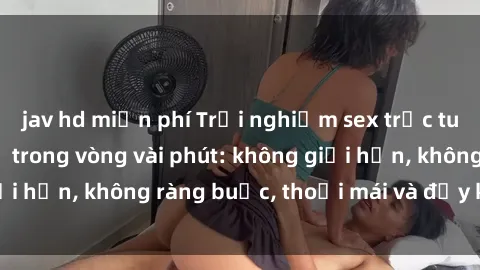 jav hd miễn phí Trải nghiệm sex trực tuyến tuyệt vời chỉ trong vòng vài phút: không giới hạn, không ràng buộc, thoải mái và đầy kích thích!