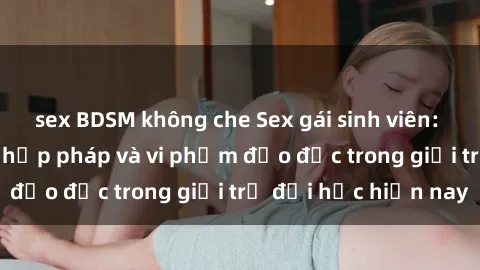 sex BDSM không che Sex gái sinh viên: Hành vi gấu không hợp pháp và vi phạm đạo đức trong giới trẻ đại học hiện nay