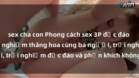 sex cha con Phong cách sex 3P độc đáo tại Việt Nam: Kinh nghiệm thăng hoa cùng ba người, trải nghiệm độc đáo và phấn khích không thể bỏ lỡ!