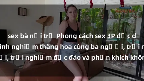 sex bà nội trợ Phong cách sex 3P độc đáo tại Việt Nam: Kinh nghiệm thăng hoa cùng ba người, trải nghiệm độc đáo và phấn khích không thể bỏ lỡ!