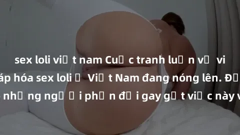 sex loli việt nam Cuộc tranh luận về việc có nên hợp pháp hóa sex loli ở Việt Nam đang nóng lên. Đồng thời, cũng có những người phản đối gay gắt việc này vì lo ngại về tác động tiêu cực lên trẻ em và 