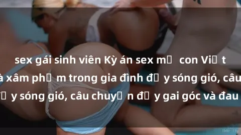 sex gái sinh viên Kỳ án sex mẹ con Việt Nam: Sự sở hữu và xâm phạm trong gia đình đầy sóng gió, câu chuyện đầy gai góc và đau lòng.