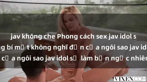 jav không che Phong cách sex jav idol siêu hấp dẫn: Những bí mật không nghĩ đến của ngôi sao jav idol sẽ làm bạn ngạc nhiên!