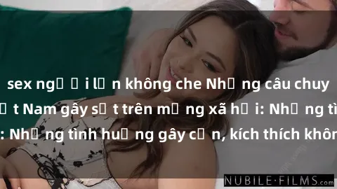 sex người lớn không che Những câu chuyện sex sinh viên Việt Nam gây sốt trên mạng xã hội: Những tình huống gây cấn, kích thích không thể bỏ qua