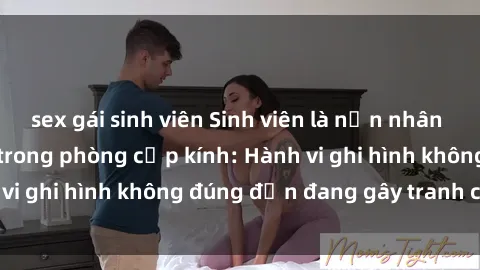 sex gái sinh viên Sinh viên là nạn nhân của video quay lén trong phòng cấp kính: Hành vi ghi hình không đúng đắn đang gây tranh cãi lớn