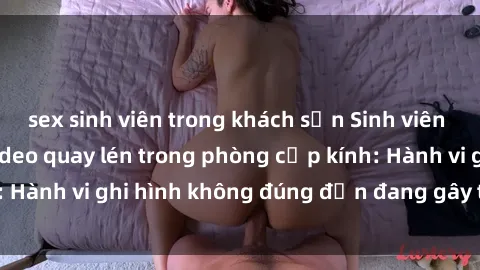 sex sinh viên trong khách sạn Sinh viên là nạn nhân của video quay lén trong phòng cấp kính: Hành vi ghi hình không đúng đắn đang gây tranh cãi lớn