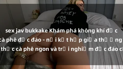 sex jav bukkake Khám phá không khí độc đáo tại sex quán cà phê độc đáo - nơi kết hợp giữa thưởng thức cà phê ngon và trải nghiệm độc đáo của không gian sex shop.