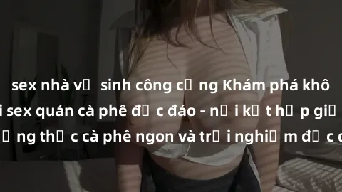 sex nhà vệ sinh công cộng Khám phá không khí độc đáo tại sex quán cà phê độc đáo - nơi kết hợp giữa thưởng thức cà phê ngon và trải nghiệm độc đáo của không gian sex shop.