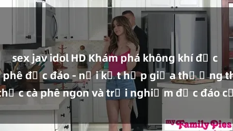 sex jav idol HD Khám phá không khí độc đáo tại sex quán cà phê độc đáo - nơi kết hợp giữa thưởng thức cà phê ngon và trải nghiệm độc đáo của không gian sex shop.