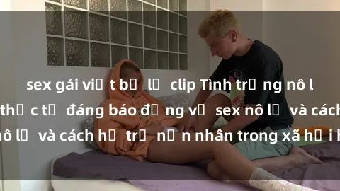 sex gái việt bị lộ clip Tình trạng nô lệ tình dục: Những thực tế đáng báo động về sex nô lệ và cách hỗ trợ nạn nhân trong xã hội hiện nay