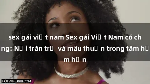 sex gái việt nam Sex gái Việt Nam có chồng: Nỗi trăn trở và mâu thuẫn trong tâm hồn