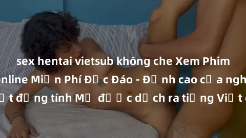 sex hentai vietsub không che Xem Phim Sex Mỹ Vietsub Online Miễn Phí Độc Đáo - Đỉnh cao của nghệ thuật đồng tính Mỹ được dịch ra tiếng Việt cho người xem hiểu rõ hơn.