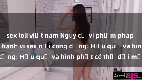 sex loli việt nam Nguy cơ vi phạm pháp luật khi thực hiện hành vi sex nơi công cộng: Hậu quả và hình phạt có thể đối mặt