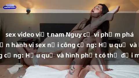 sex video việt nam Nguy cơ vi phạm pháp luật khi thực hiện hành vi sex nơi công cộng: Hậu quả và hình phạt có thể đối mặt
