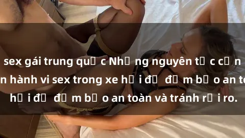 sex gái trung quốc Những nguyên tắc cần nhớ khi thực hiện hành vi sex trong xe hơi để đảm bảo an toàn và tránh rủi ro.