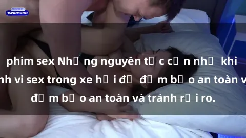 phim sex Những nguyên tắc cần nhớ khi thực hiện hành vi sex trong xe hơi để đảm bảo an toàn và tránh rủi ro.