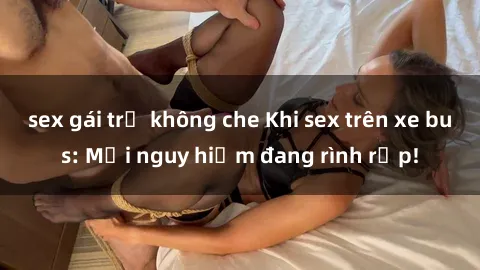 sex gái trẻ không che Khi sex trên xe bus: Mối nguy hiểm đang rình rập!