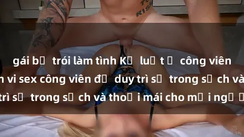 gái bị trói làm tình Kỷ luật ở công viên: Chấn chỉnh hành vi sex công viên để duy trì sự trong sạch và thoải mái cho mọi người.