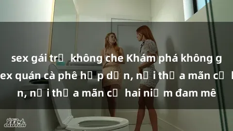 sex gái trẻ không che Khám phá không gian độc đáo tại sex quán cà phê hấp dẫn, nơi thỏa mãn cả hai niềm đam mê