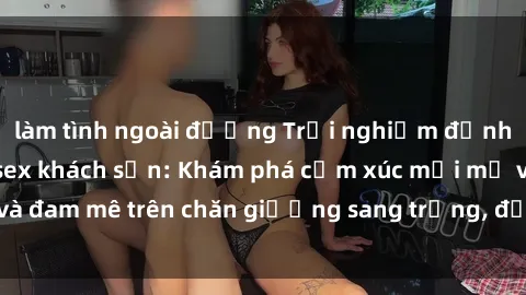 làm tình ngoài đường Trải nghiệm đỉnh cao tình yêu tại sex khách sạn: Khám phá cảm xúc mới mẻ và đam mê trên chăn giường sang trọng, độc đáo, không giới hạn.
