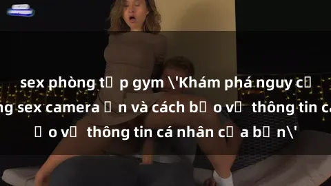 sex phòng tập gym 'Khám phá nguy cơ của việc sử dụng sex camera ẩn và cách bảo vệ thông tin cá nhân của bạn'