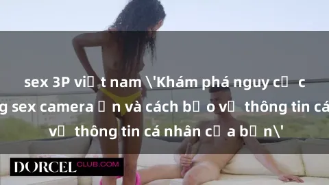 sex 3P việt nam 'Khám phá nguy cơ của việc sử dụng sex camera ẩn và cách bảo vệ thông tin cá nhân của bạn'