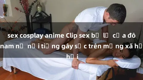 sex cosplay anime Clip sex bị lộ của đôi nam nữ nổi tiếng gây sốc trên mạng xã hội