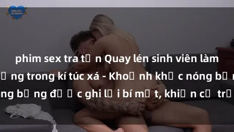 phim sex tra tấn Quay lén sinh viên làm tình ngay trên giường trong kí túc xá - Khoảnh khắc nóng bỏng được ghi lại bí mật, khiến cả trường học xôn xao.