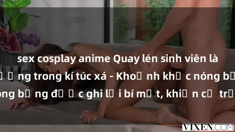 sex cosplay anime Quay lén sinh viên làm tình ngay trên giường trong kí túc xá - Khoảnh khắc nóng bỏng được ghi lại bí mật, khiến cả trường học xôn xao.