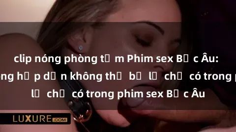 clip nóng phòng tắm Phim sex Bắc Âu: Những cảnh nóng hấp dẫn không thể bỏ lỡ chỉ có trong phim sex Bắc Âu